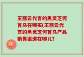 王丽云代言的黑灵芝何首乌在哪买(王丽云代言的黑灵芝何首乌产品销售渠道在哪儿？