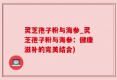 灵芝孢子粉与海参_灵芝孢子粉与海参：健康滋补的完美结合)