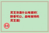 灵芝泡酒什么味道好(醇香可口，品味独特的灵芝酒)