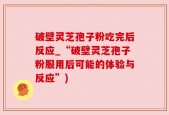 破壁灵芝孢子粉吃完后反应_“破壁灵芝孢子粉服用后可能的体验与反应”)