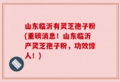 山东临沂有灵芝孢子粉(重磅消息！山东临沂产灵芝孢子粉，功效惊人！)
