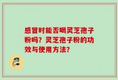 感冒时能否喝灵芝孢子粉吗？灵芝孢子粉的功效与使用方法？