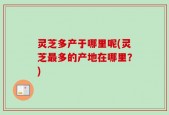 灵芝多产于哪里呢(灵芝最多的产地在哪里？)