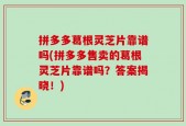 拼多多葛根灵芝片靠谱吗(拼多多售卖的葛根灵芝片靠谱吗？答案揭晓！)