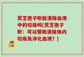 灵芝孢子粉能清除血液中的垃圾吗(灵芝孢子粉：可以帮助清除体内垃圾及净化血液？)