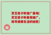 灵芝孢子粉推广基地(灵芝孢子粉基地推广，探寻健康生活的秘密)
