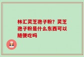 林汇灵芝孢子粉？灵芝孢子粉是什么东西可以随便吃吗