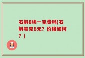 石斛8块一克贵吗(石斛每克8元？价格如何？)