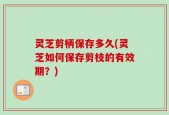 灵芝剪柄保存多久(灵芝如何保存剪枝的有效期？)