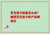 灵芝孢子胶囊怎么样？破壁灵芝孢子粉产品哪家好