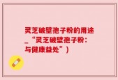 灵芝破壁孢子粉的用途_“灵芝破壁孢子粉：与健康益处”)
