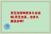 灵芝泡茶喝煮多久合适呢(灵芝泡茶，泡多久最适合喝？