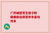 广药破壁灵芝孢子粉 健康新选择营养丰富功效多