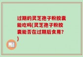 过期的灵芝孢子粉胶囊能吃吗(灵芝孢子粉胶囊能否在过期后食用？)