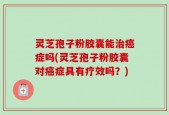灵芝孢子粉胶囊能治癌症吗(灵芝孢子粉胶囊对癌症具有疗效吗？)