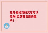 在外面找到的灵芝可以吃吗(灵芝有食用价值吗？)