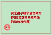 灵芝孢子精华油功效与作用(灵芝孢子精华油的功效与作用)