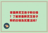 崇基牌灵芝孢子粉价格？了解崇基牌灵芝孢子粉的价格及优惠活动？