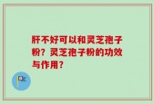 肝不好可以和灵芝孢子粉？灵芝孢子粉的功效与作用？