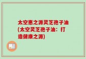 太空惠之源灵芝孢子油(太空灵芝孢子油：打造健康之源)
