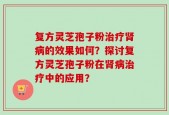 复方灵芝孢子粉治疗肾病的效果如何？探讨复方灵芝孢子粉在肾病治疗中的应用？