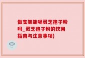 做支架能喝灵芝孢子粉吗_灵芝孢子粉的饮用指南与注意事项)