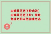 山姆灵芝孢子粉功效(山姆灵芝孢子粉：提升免疫力的天然健康之选)