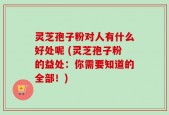 灵芝孢子粉对人有什么好处呢 (灵芝孢子粉的益处：你需要知道的全部！)