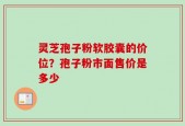 灵芝孢子粉软胶囊的价位？孢子粉市面售价是多少