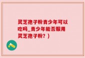 灵芝孢子粉青少年可以吃吗_青少年能否服用灵芝孢子粉？)