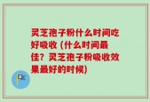 灵芝孢子粉什么时间吃好吸收 (什么时间最佳？灵芝孢子粉吸收效果最好的时候)
