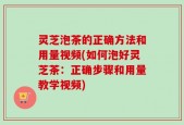 灵芝泡茶的正确方法和用量视频(如何泡好灵芝茶：正确步骤和用量教学视频)