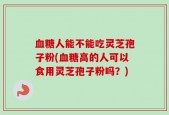 血糖人能不能吃灵芝孢子粉(血糖高的人可以食用灵芝孢子粉吗？)