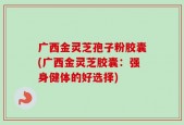 广西金灵芝孢子粉胶囊(广西金灵芝胶囊：强身健体的好选择)