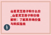山星灵芝孢子粉什么价_山星灵芝孢子粉价格解析：了解其市场价值与购买指南