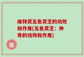维特灵五色灵芝的功效和作用(五色灵芝：神奇的功效和作用)