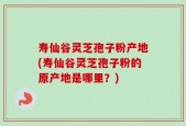 寿仙谷灵芝孢子粉产地(寿仙谷灵芝孢子粉的原产地是哪里？)