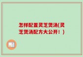 怎样配置灵芝煲汤(灵芝煲汤配方大公开！)