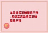 龙圣堂灵芝破壁孢子粉_龙圣堂高品质灵芝破壁孢子粉