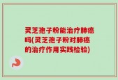 灵芝孢子粉能治疗肺癌吗(灵芝孢子粉对肺癌的治疗作用实践检验)