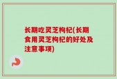 长期吃灵芝枸杞(长期食用灵芝枸杞的好处及注意事项)