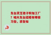 东台灵芝孢子粉加工厂？咱大东台结婚有哪些习俗，求告知