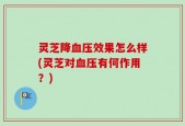 灵芝降血压效果怎么样(灵芝对血压有何作用？)