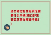 进口老挝野生菇灵芝需要什么手续(进口野生菇灵芝需办哪些手续？)