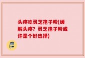 头疼吃灵芝孢子粉(缓解头疼？灵芝孢子粉或许是个好选择)