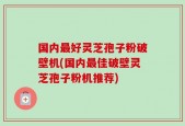 国内最好灵芝孢子粉破壁机(国内最佳破壁灵芝孢子粉机推荐)