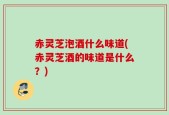 赤灵芝泡酒什么味道(赤灵芝酒的味道是什么？)