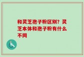 和灵芝孢子粉区别？灵芝本体和孢子粉有什么不同