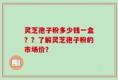 灵芝孢子粉多少钱一盒？？了解灵芝孢子粉的市场价？