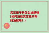 灵芝孢子粉怎么油腻味(如何消除灵芝孢子粉的油腻味？)